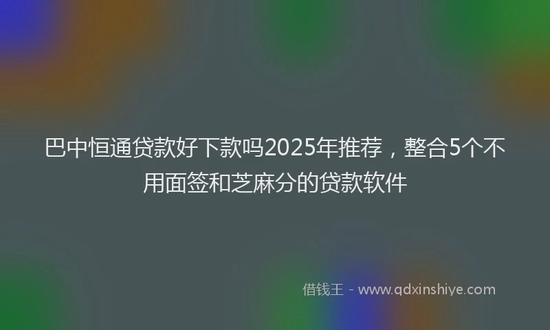 巴中恒通贷款好下款吗2025年推荐，整合5个不用面签和芝麻分的贷款软件