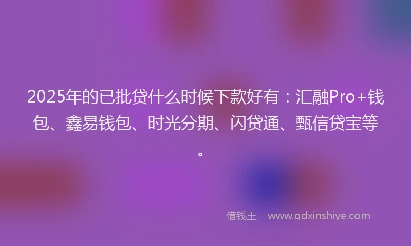 2025年的已批贷什么时候下款好有：汇融Pro+钱包、鑫易钱包、时光分期、闪贷通、甄信贷宝等。