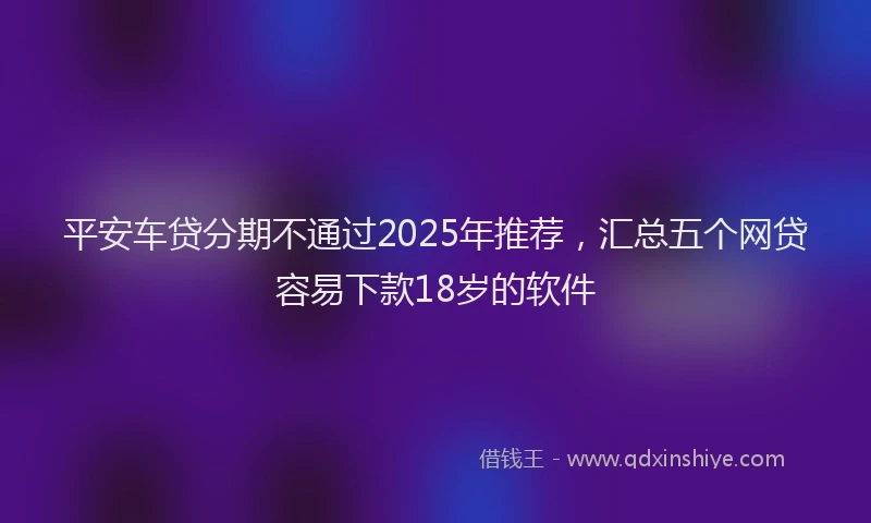 平安车贷分期不通过2025年推荐，汇总五个网贷容易下款18岁的软件