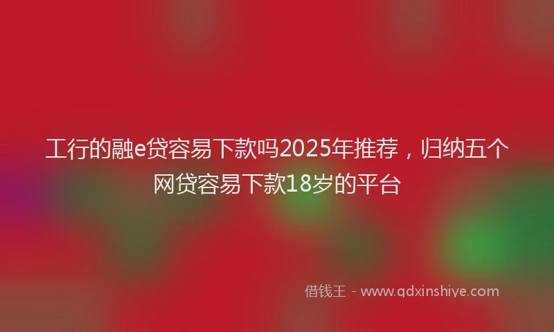 工行的融e贷容易下款吗2025年推荐，归纳五个网贷容易下款18岁的平台