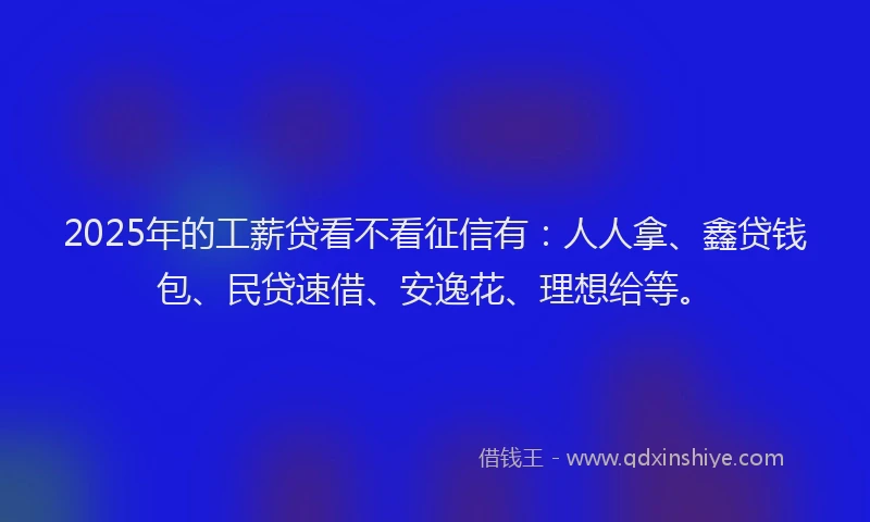 2025年的工薪贷看不看征信有：人人拿、鑫贷钱包、民贷速借、安逸花、理想给等。