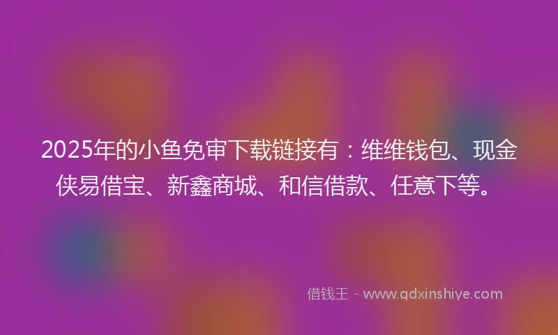 2025年的小鱼免审下载链接有：维维钱包、现金侠易借宝、新鑫商城、和信借款、任意下等。