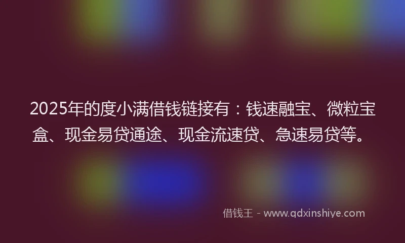 2025年的度小满借钱链接有：钱速融宝、微粒宝盒、现金易贷通途、现金流速贷、急速易贷等。