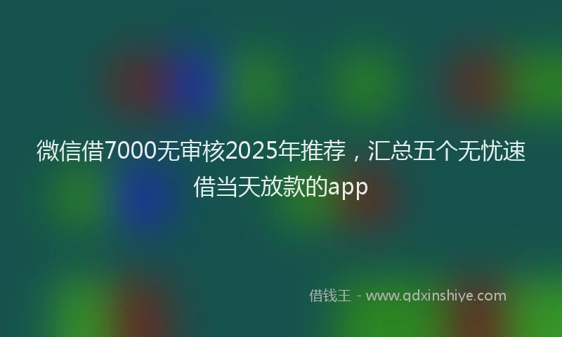 微信借7000无审核2025年推荐，汇总五个无忧速借当天放款的app