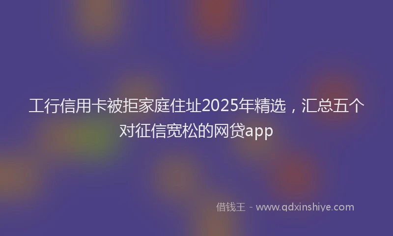 工行信用卡被拒家庭住址2025年精选，汇总五个对征信宽松的网贷app