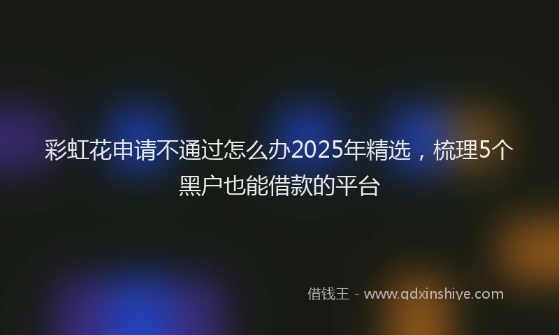 彩虹花申请不通过怎么办2025年精选，梳理5个黑户也能借款的平台