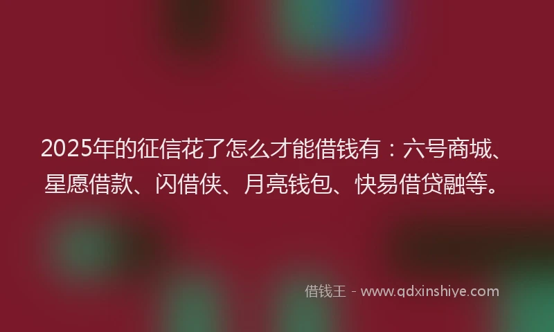 2025年的征信花了怎么才能借钱有：六号商城、星愿借款、闪借侠、月亮钱包、快易借贷融等。