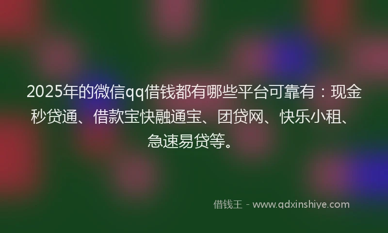 2025年的微信qq借钱都有哪些平台可靠有：现金秒贷通、借款宝快融通宝、团贷网、快乐小租、急速易贷等。