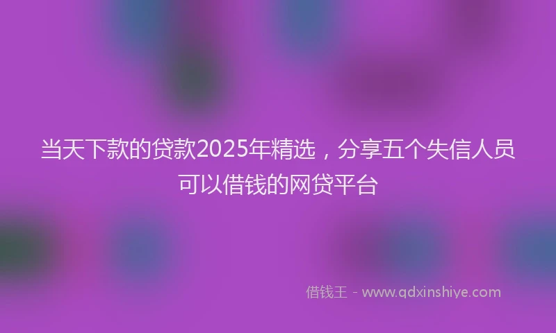 当天下款的贷款2025年精选，分享五个失信人员可以借钱的网贷平台