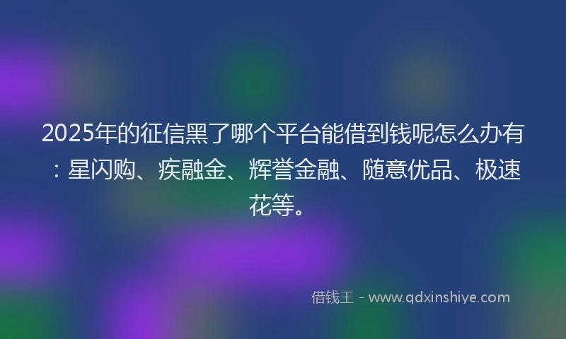 2025年的征信黑了哪个平台能借到钱呢怎么办有：星闪购、疾融金、辉誉金融、随意优品、极速花等。