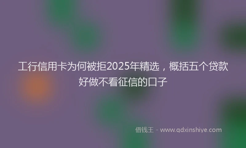 工行信用卡为何被拒2025年精选，概括五个贷款好做不看征信的口子
