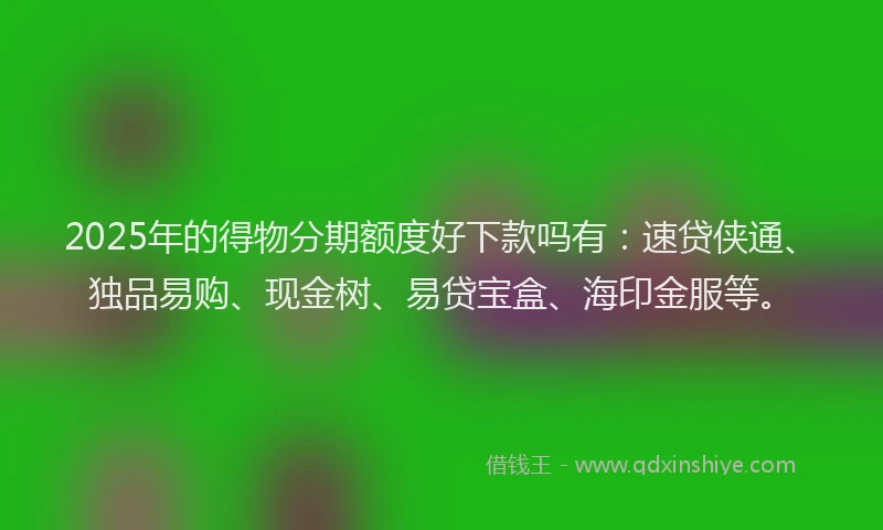2025年的得物分期额度好下款吗有：速贷侠通、独品易购、现金树、易贷宝盒、海印金服等。
