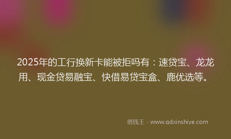 2025年的工行换新卡能被拒吗有：速贷宝、龙龙用、现金贷易融宝、快借易贷宝盒、鹿优选等。