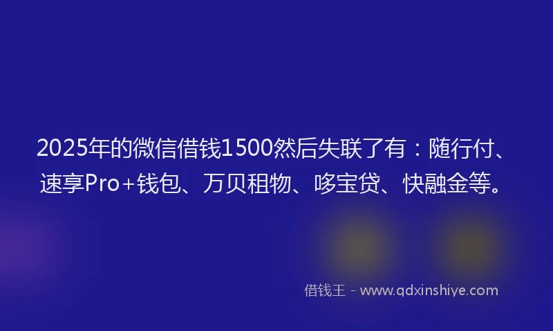 2025年的微信借钱1500然后失联了有：随行付、速享Pro+钱包、万贝租物、哆宝贷、快融金等。