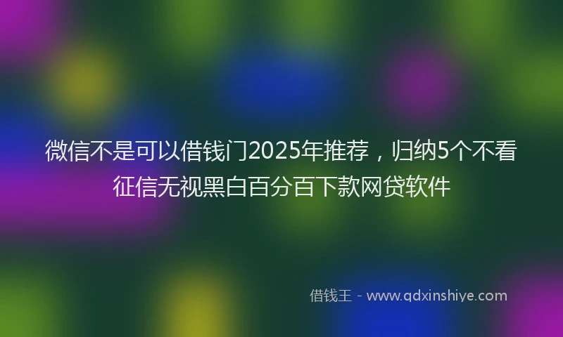 微信不是可以借钱门2025年推荐，归纳5个不看征信无视黑白百分百下款网贷软件