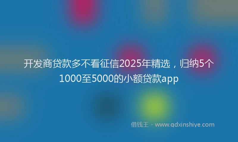 开发商贷款多不看征信2025年精选，归纳5个1000至5000的小额贷款app