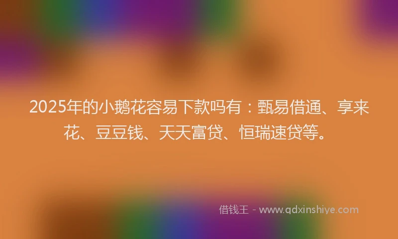 2025年的小鹅花容易下款吗有：甄易借通、享来花、豆豆钱、天天富贷、恒瑞速贷等。