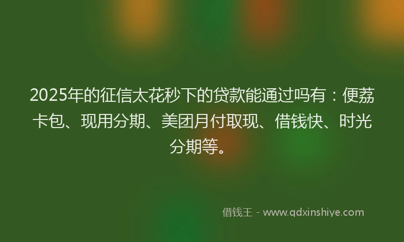 2025年的征信太花秒下的贷款能通过吗有：便荔卡包、现用分期、美团月付取现、借钱快、时光分期等。