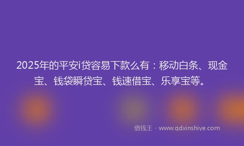 2025年的平安i贷容易下款么有：移动白条、现金宝、钱袋瞬贷宝、钱速借宝、乐享宝等。