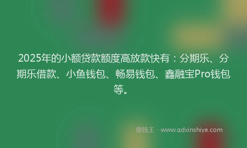 2025年的小额贷款额度高放款快有：分期乐、分期乐借款、小鱼钱包、畅易钱包、鑫融宝Pro钱包等。