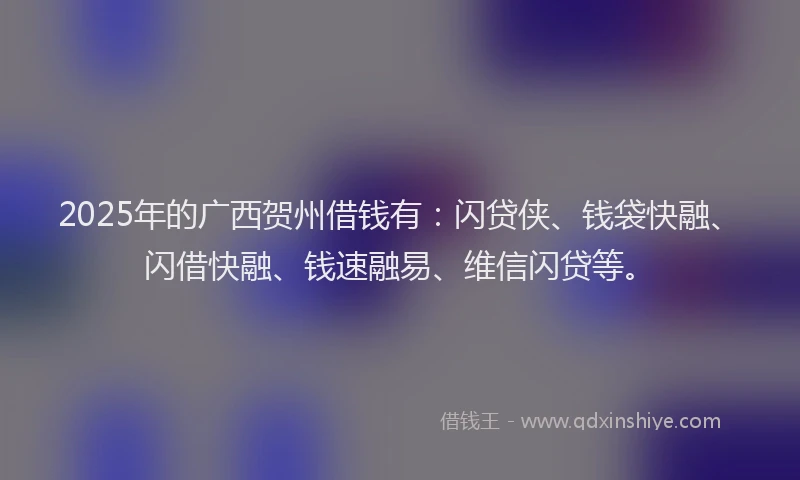 2025年的广西贺州借钱有：闪贷侠、钱袋快融、闪借快融、钱速融易、维信闪贷等。