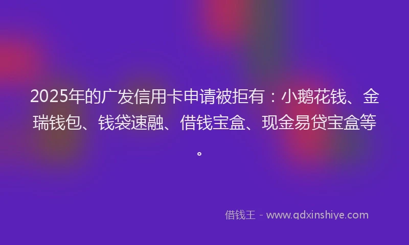 2025年的广发信用卡申请被拒有：小鹅花钱、金瑞钱包、钱袋速融、借钱宝盒、现金易贷宝盒等。