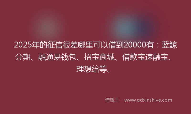 2025年的征信很差哪里可以借到20000有：蓝鲸分期、融通易钱包、招宝商城、借款宝速融宝、理想给等。