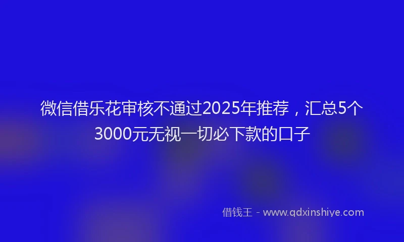 微信借乐花审核不通过2025年推荐，汇总5个3000元无视一切必下款的口子