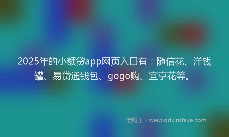 2025年的小额贷app网页入口有：随信花、洋钱罐、易贷通钱包、gogo购、宜享花等。
