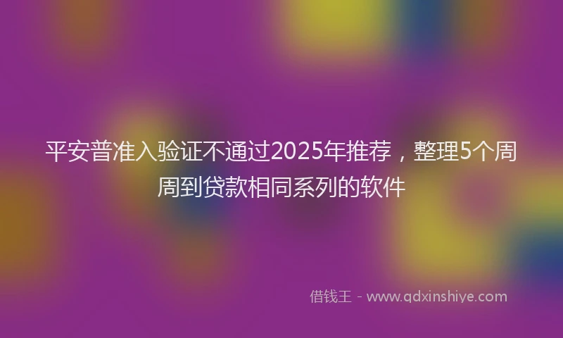 平安普准入验证不通过2025年推荐，整理5个周周到贷款相同系列的软件
