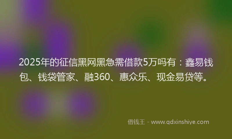 2025年的征信黑网黑急需借款5万吗有：鑫易钱包、钱袋管家、融360、惠众乐、现金易贷等。
