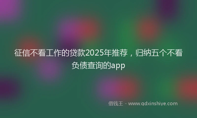 征信不看工作的贷款2025年推荐，归纳五个不看负债查询的app