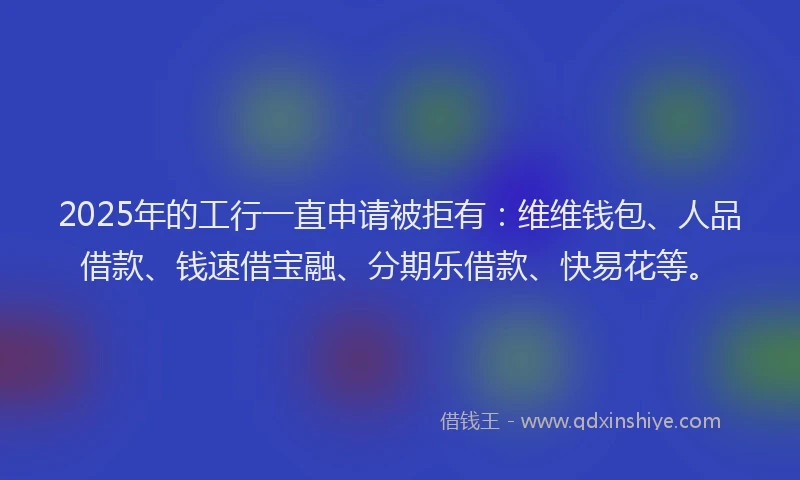 2025年的工行一直申请被拒有：维维钱包、人品借款、钱速借宝融、分期乐借款、快易花等。