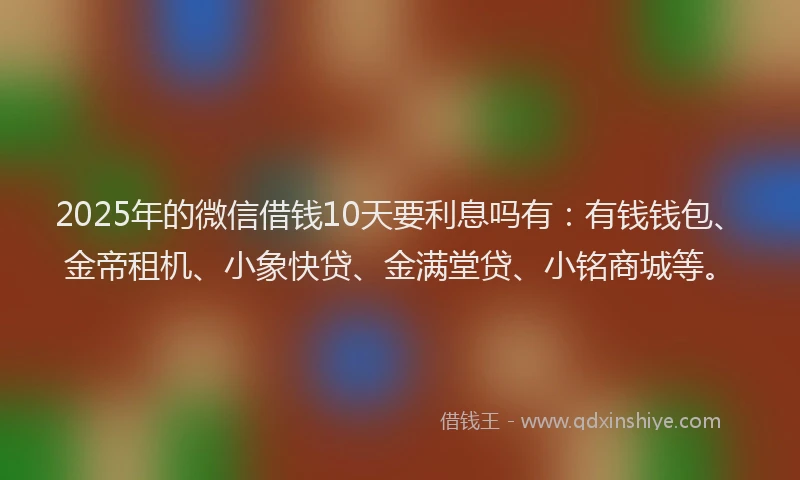2025年的微信借钱10天要利息吗有：有钱钱包、金帝租机、小象快贷、金满堂贷、小铭商城等。