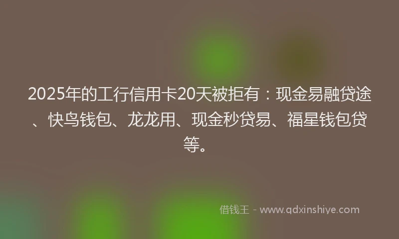 2025年的工行信用卡20天被拒有：现金易融贷途、快鸟钱包、龙龙用、现金秒贷易、福星钱包贷等。