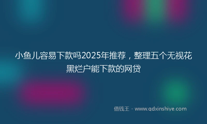 小鱼儿容易下款吗2025年推荐，整理五个无视花黑烂户能下款的网贷