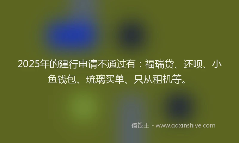 2025年的建行申请不通过有：福瑞贷、还呗、小鱼钱包、琉璃买单、只从租机等。