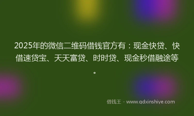 2025年的微信二维码借钱官方有：现金快贷、快借速贷宝、天天富贷、时时贷、现金秒借融途等。