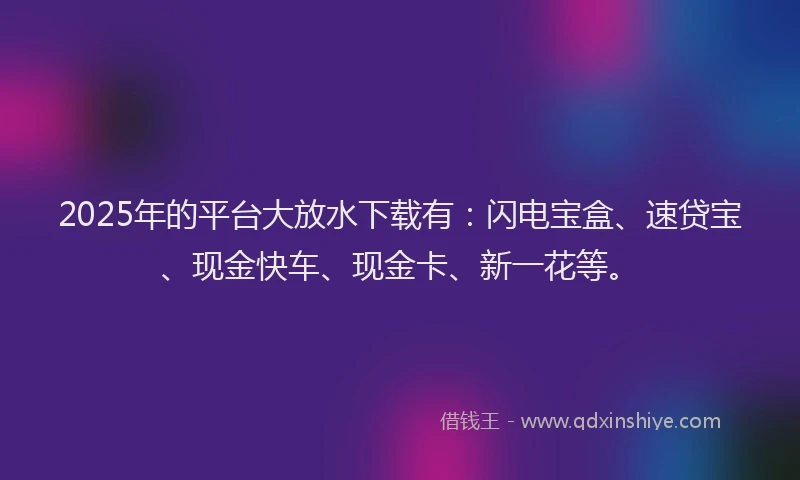 2025年的平台大放水下载有：闪电宝盒、速贷宝、现金快车、现金卡、新一花等。