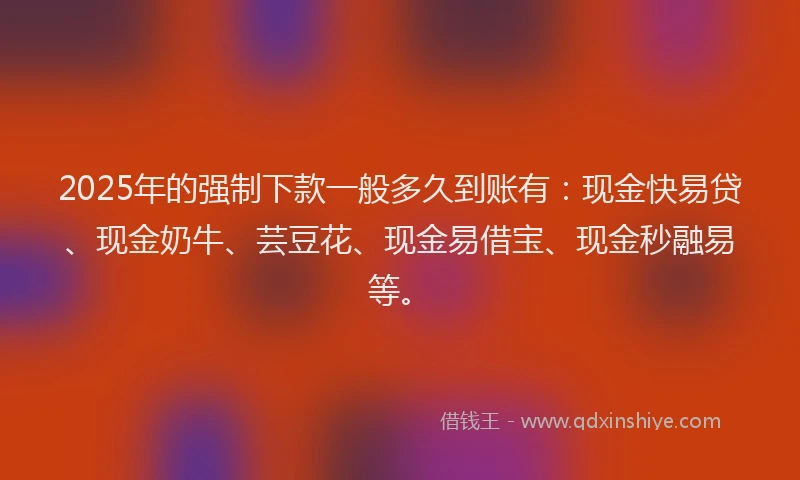 2025年的强制下款一般多久到账有：现金快易贷、现金奶牛、芸豆花、现金易借宝、现金秒融易等。