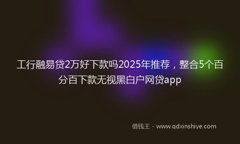 工行融易贷2万好下款吗2025年推荐，整合5个百分百下款无视黑白户网贷app