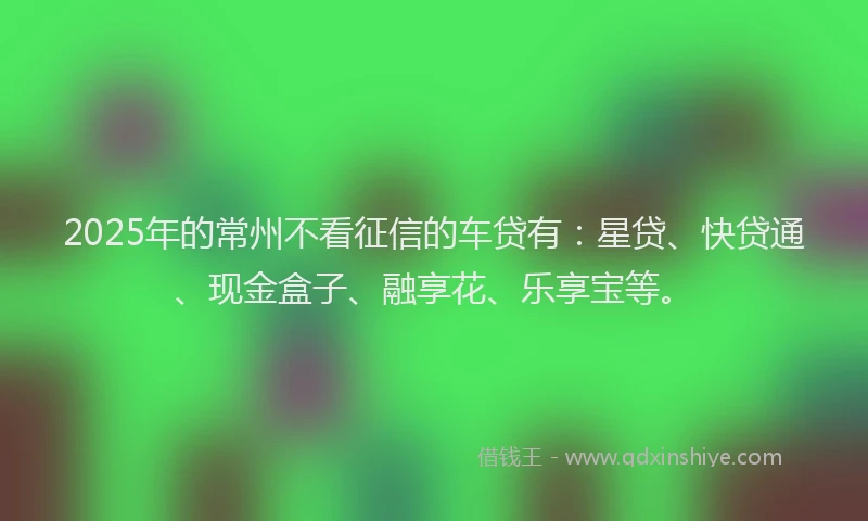 2025年的常州不看征信的车贷有：星贷、快贷通、现金盒子、融享花、乐享宝等。