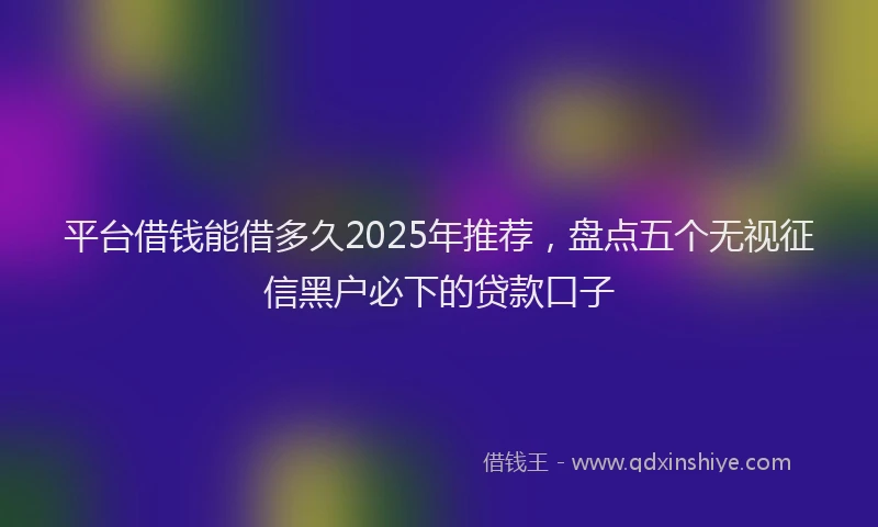 平台借钱能借多久2025年推荐，盘点五个无视征信黑户必下的贷款口子