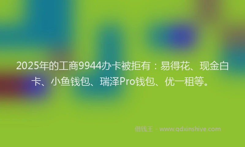 2025年的工商9944办卡被拒有：易得花、现金白卡、小鱼钱包、瑞泽Pro钱包、优一租等。
