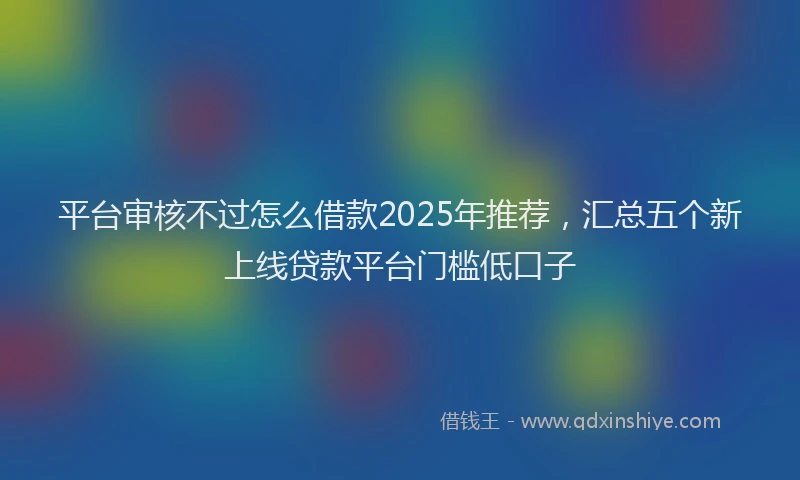平台审核不过怎么借款2025年推荐，汇总五个新上线贷款平台门槛低口子
