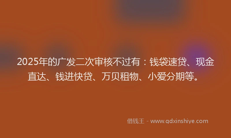 2025年的广发二次审核不过有：钱袋速贷、现金直达、钱进快贷、万贝租物、小爱分期等。