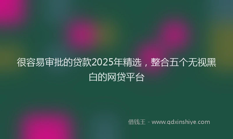 很容易审批的贷款2025年精选，整合五个无视黑白的网贷平台