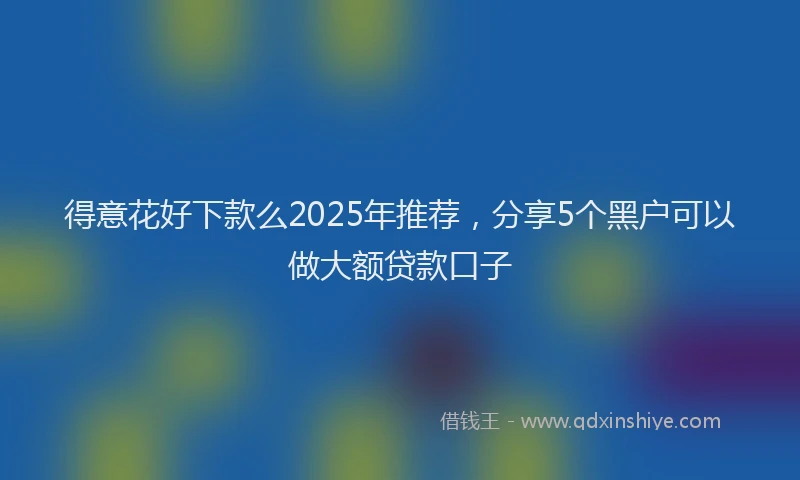 得意花好下款么2025年推荐，分享5个黑户可以做大额贷款口子
