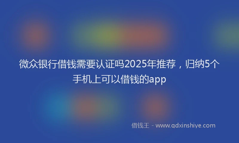 微众银行借钱需要认证吗2025年推荐，归纳5个手机上可以借钱的app