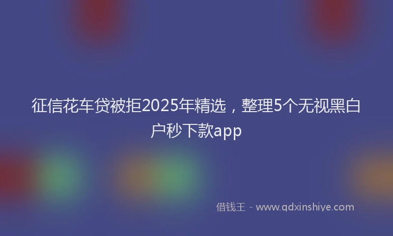征信花车贷被拒2025年精选，整理5个无视黑白户秒下款app